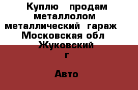 Куплю , продам металлолом, металлический  гараж. - Московская обл., Жуковский г. Авто » Куплю   . Московская обл.,Жуковский г.